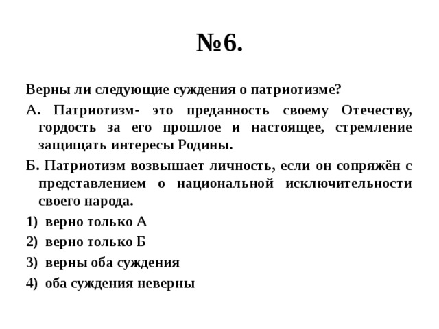 № 6. Верны ли следующие суждения о патриотизме? А. Патриотизм- это преданность своему Отечеству, гордость за его прошлое и настоящее, стремление защищать интересы Родины. Б. Патриотизм возвышает личность, если он сопряжён с представлением о национальной исключительности своего народа. верно только А верно только Б верны оба суждения оба суждения неверны   