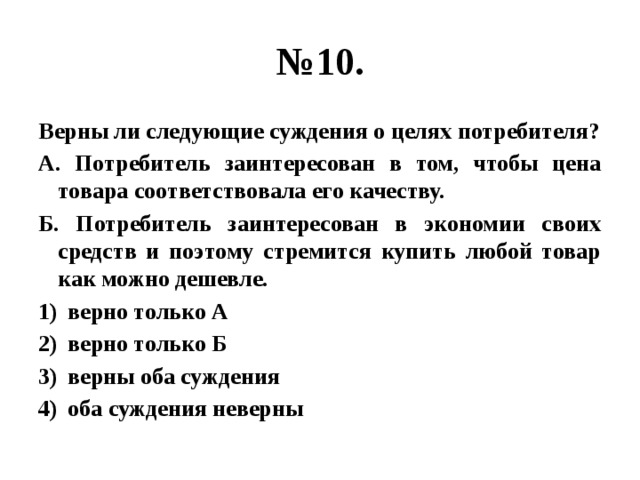 № 10. Верны ли следующие суждения о целях потребителя? А. Потребитель заинтересован в том, чтобы цена товара соответствовала его качеству. Б. Потребитель заинтересован в экономии своих средств и поэтому стремится купить любой товар как можно дешевле. верно только А верно только Б верны оба суждения оба суждения неверны 