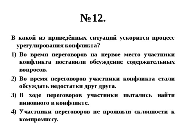 № 12. В какой из приведённых ситуаций ускорится процесс урегулирования конфликта? Во время переговоров на первое место участники конфликта поставили обсуждение содержательных вопросов. Во время переговоров участники конфликта стали обсуждать недостатки друг друга. В ходе переговоров участники пытались найти виновного в конфликте. Участники переговоров не проявили склонности к компромиссу. 