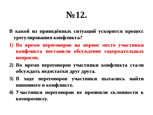 № 12. В какой из приведённых ситуаций ускорится процесс урегулирования конфликта? Во время переговоров на первое место участники конфликта поставили обсуждение содержательных вопросов. Во время переговоров участники конфликта стали обсуждать недостатки друг друга. В ходе переговоров участники пытались найти виновного в конфликте. Участники переговоров не проявили склонности к компромиссу. 