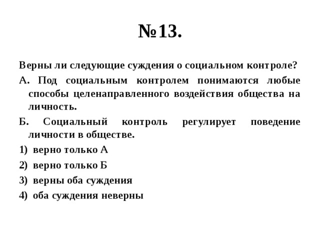 № 13. Верны ли следующие суждения о социальном контроле? А. Под социальным контролем понимаются любые способы целенаправленного воздействия общества на личность. Б. Социальный контроль регулирует поведение личности в обществе. верно только А верно только Б верны оба суждения оба суждения неверны  