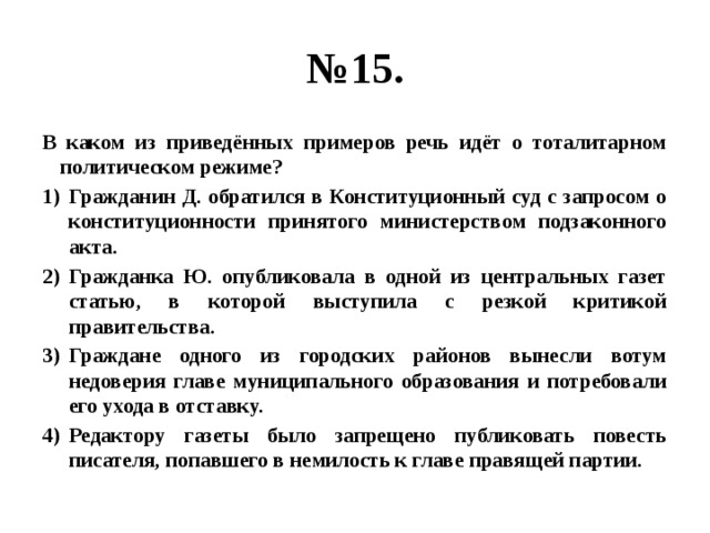 № 15. В каком из приведённых примеров речь идёт о тоталитарном политическом режиме? Гражданин Д. обратился в Конституционный суд с запросом о конституционности принятого министерством подзаконного акта. Гражданка Ю. опубликовала в одной из центральных газет статью, в которой выступила с резкой критикой правительства. Граждане одного из городских районов вынесли вотум недоверия главе муниципального образования и потребовали его ухода в отставку. Редактору газеты было запрещено публиковать повесть писателя, попавшего в немилость к главе правящей партии. 