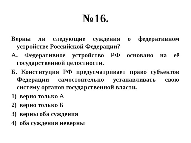 № 16. Верны ли следующие суждения о федеративном устройстве Российской Федерации? А. Федеративное устройство РФ основано на её государственной целостности. Б. Конституция РФ предусматривает право субъектов Федерации самостоятельно устанавливать свою систему органов государственной власти. верно только А верно только Б верны оба суждения оба суждения неверны 