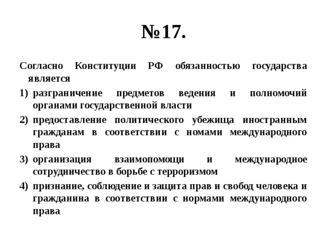 № 17. Согласно Конституции РФ обязанностью государства является разграничение предметов ведения и полномочий органами государственной власти предоставление политического убежища иностранным гражданам в соответствии с номами международного права организация взаимопомощи и международное сотрудничество в борьбе с терроризмом признание, соблюдение и защита прав и свобод человека и гражданина в соответствии с нормами международного права 