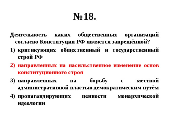 № 18. Деятельность каких общественных организаций согласно Конституции РФ является запрещённой? критикующих общественный и государственный строй РФ направленных на насильственное изменение основ конституционного строя направленных на борьбу с местной административной властью демократическим путём пропагандирующих ценности монархической идеологии 