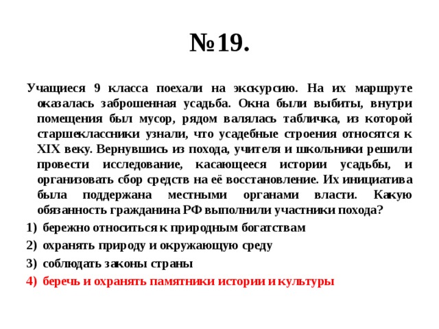 № 19. Учащиеся 9 класса поехали на экскурсию. На их маршруте оказалась заброшенная усадьба. Окна были выбиты, внутри помещения был мусор, рядом валялась табличка, из которой старшеклассники узнали, что усадебные строения относятся к XIX веку. Вернувшись из похода, учителя и школьники решили провести исследование, касающееся истории усадьбы, и организовать сбор средств на её восстановление. Их инициатива была поддержана местными органами власти. Какую обязанность гражданина РФ выполнили участники похода? бережно относиться к природным богатствам охранять природу и окружающую среду соблюдать законы страны беречь и охранять памятники истории и культуры 