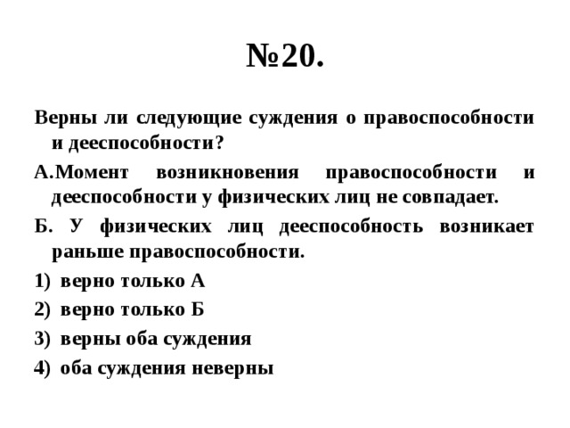 № 20. Верны ли следующие суждения о правоспособности и дееспособности? А.Момент возникновения правоспособности и дееспособности у физических лиц не совпадает. Б. У физических лиц дееспособность возникает раньше правоспособности. верно только А верно только Б верны оба суждения оба суждения неверны 