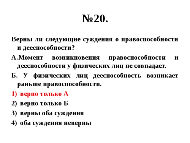 № 20. Верны ли следующие суждения о правоспособности и дееспособности? А.Момент возникновения правоспособности и дееспособности у физических лиц не совпадает. Б. У физических лиц дееспособность возникает раньше правоспособности. верно только А верно только Б верны оба суждения оба суждения неверны 