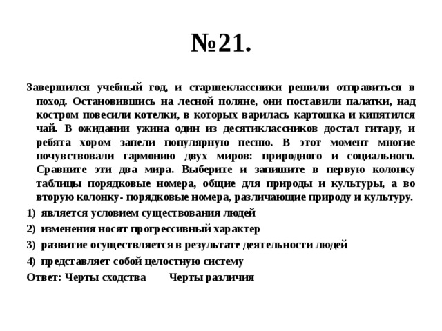 № 21. Завершился учебный год, и старшеклассники решили отправиться в поход. Остановившись на лесной поляне, они поставили палатки, над костром повесили котелки, в которых варилась картошка и кипятился чай. В ожидании ужина один из десятиклассников достал гитару, и ребята хором запели популярную песню. В этот момент многие почувствовали гармонию двух миров: природного и социального. Сравните эти два мира. Выберите и запишите в первую колонку таблицы порядковые номера, общие для природы и культуры, а во вторую колонку- порядковые номера, различающие природу и культуру. является условием существования людей изменения носят прогрессивный характер развитие осуществляется в результате деятельности людей представляет собой целостную систему Ответ: Черты сходства Черты различия 