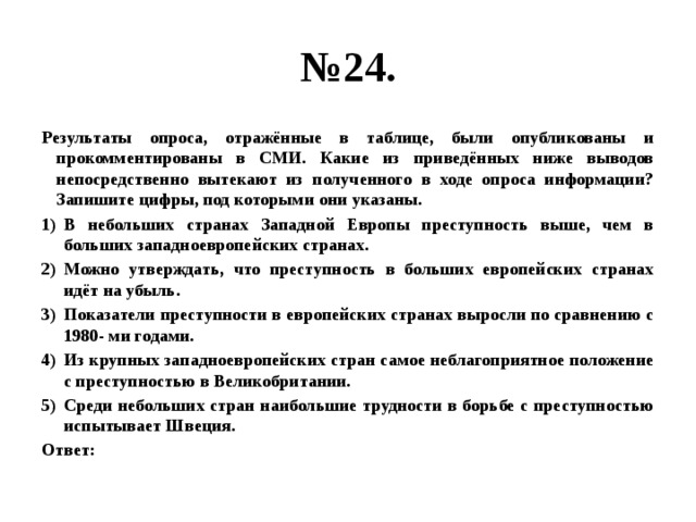 № 24. Результаты опроса, отражённые в таблице, были опубликованы и прокомментированы в СМИ. Какие из приведённых ниже выводов непосредственно вытекают из полученного в ходе опроса информации?  Запишите цифры, под которыми они указаны. В небольших странах Западной Европы преступность выше, чем в больших западноевропейских странах. Можно утверждать, что преступность в больших европейских странах идёт на убыль. Показатели преступности в европейских странах выросли по сравнению с 1980- ми годами. Из крупных западноевропейских стран самое неблагоприятное положение с преступностью в Великобритании. Среди небольших стран наибольшие трудности в борьбе с преступностью испытывает Швеция. Ответ: 