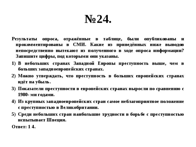 № 24. Результаты опроса, отражённые в таблице, были опубликованы и прокомментированы в СМИ. Какие из приведённых ниже выводов непосредственно вытекают из полученного в ходе опроса информации?  Запишите цифры, под которыми они указаны. В небольших странах Западной Европы преступность выше, чем в больших западноевропейских странах. Можно утверждать, что преступность в больших европейских странах идёт на убыль. Показатели преступности в европейских странах выросли по сравнению с 1980- ми годами. Из крупных западноевропейских стран самое неблагоприятное положение с преступностью в Великобритании. Среди небольших стран наибольшие трудности в борьбе с преступностью испытывает Швеция. Ответ: 1 4. 