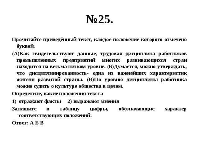 № 25. Прочитайте приведённый текст, каждое положение которого отмечено буквой. (А)Как свидетельствуют данные, трудовая дисциплина работников промышленных предприятий многих развивающихся стран находится на весьма низком уровне. (Б)Думается, можно утверждать, что дисциплинированность- одна из важнейших характеристик жителя развитой страны. (В)По уровню дисциплины работника можно судить о культуре общества в целом. Определите, какие положения текста отражают факты 2) выражают мнения Запишите в таблицу цифры, обозначающие характер соответствующих положений. Ответ: А Б В 