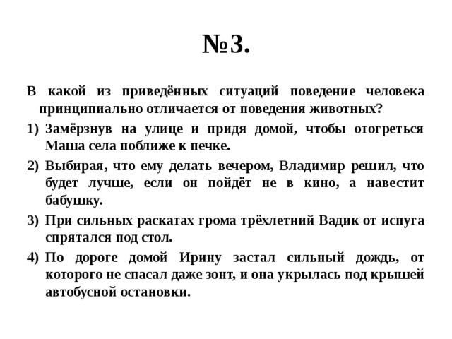 № 3. В какой из приведённых ситуаций поведение человека принципиально отличается от поведения животных? Замёрзнув на улице и придя домой, чтобы отогреться Маша села поближе к печке. Выбирая, что ему делать вечером, Владимир решил, что будет лучше, если он пойдёт не в кино, а навестит бабушку. При сильных раскатах грома трёхлетний Вадик от испуга спрятался под стол. По дороге домой Ирину застал сильный дождь, от которого не спасал даже зонт, и она укрылась под крышей автобусной остановки. 