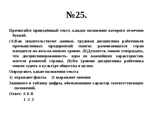 № 25. Прочитайте приведённый текст, каждое положение которого отмечено буквой. (А)Как свидетельствуют данные, трудовая дисциплина работников промышленных предприятий многих развивающихся стран находится на весьма низком уровне. (Б)Думается, можно утверждать, что дисциплинированность- одна из важнейших характеристик жителя развитой страны. (В)По уровню дисциплины работника можно судить о культуре общества в целом. Определите, какие положения текста отражают факты 2) выражают мнения Запишите в таблицу цифры, обозначающие характер соответствующих положений. Ответ: А Б В  1 2 2 