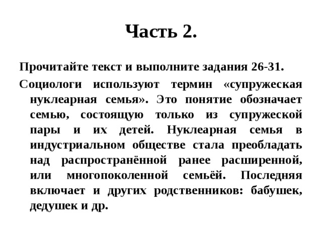 Часть 2. Прочитайте текст и выполните задания 26-31. Социологи используют термин «супружеская нуклеарная семья». Это понятие обозначает семью, состоящую только из супружеской пары и их детей. Нуклеарная семья в индустриальном обществе стала преобладать над распространённой ранее расширенной, или многопоколенной семьёй. Последняя включает и других родственников: бабушек, дедушек и др. 