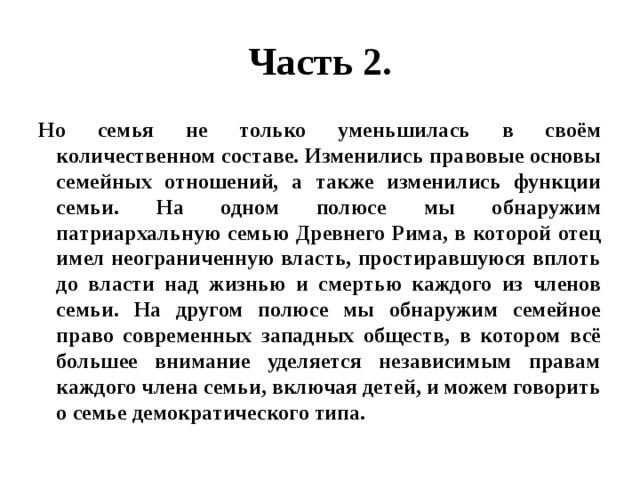 Часть 2. Но семья не только уменьшилась в своём количественном составе. Изменились правовые основы семейных отношений, а также изменились функции семьи. На одном полюсе мы обнаружим патриархальную семью Древнего Рима, в которой отец имел неограниченную власть, простиравшуюся вплоть до власти над жизнью и смертью каждого из членов семьи. На другом полюсе мы обнаружим семейное право современных западных обществ, в котором всё большее внимание уделяется независимым правам каждого члена семьи, включая детей, и можем говорить о семье демократического типа. 