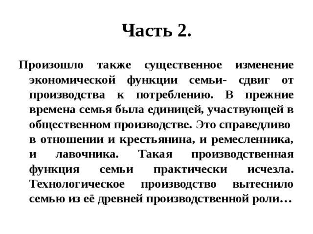 Часть 2. Произошло также существенное изменение экономической функции семьи- сдвиг от производства к потреблению. В прежние времена семья была единицей, участвующей в общественном производстве. Это справедливо в отношении и крестьянина, и ремесленника, и лавочника. Такая производственная функция семьи практически исчезла. Технологическое производство вытеснило семью из её древней производственной роли… 