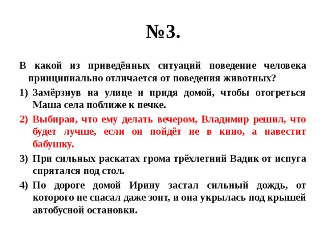 № 3. В какой из приведённых ситуаций поведение человека принципиально отличается от поведения животных? Замёрзнув на улице и придя домой, чтобы отогреться Маша села поближе к печке. Выбирая, что ему делать вечером, Владимир решил, что будет лучше, если он пойдёт не в кино, а навестит бабушку. При сильных раскатах грома трёхлетний Вадик от испуга спрятался под стол. По дороге домой Ирину застал сильный дождь, от которого не спасал даже зонт, и она укрылась под крышей автобусной остановки. 