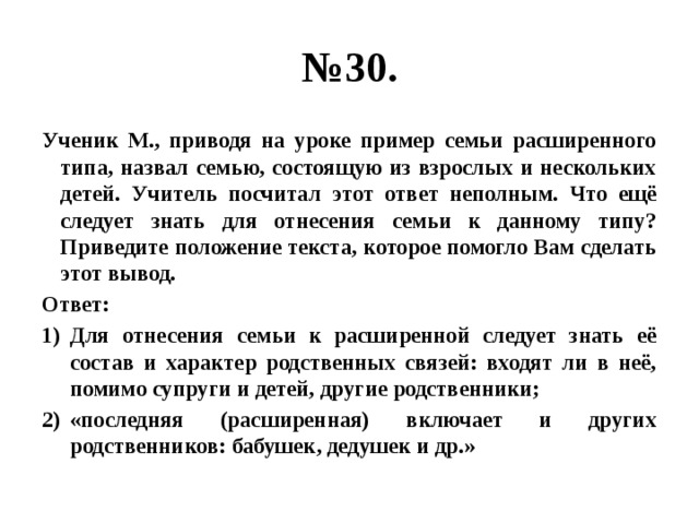 № 30. Ученик М., приводя на уроке пример семьи расширенного типа, назвал семью, состоящую из взрослых и нескольких детей. Учитель посчитал этот ответ неполным. Что ещё следует знать для отнесения семьи к данному типу? Приведите положение текста, которое помогло Вам сделать этот вывод. Ответ: Для отнесения семьи к расширенной следует знать её состав и характер родственных связей: входят ли в неё, помимо супруги и детей, другие родственники; «последняя (расширенная) включает и других родственников: бабушек, дедушек и др.» 