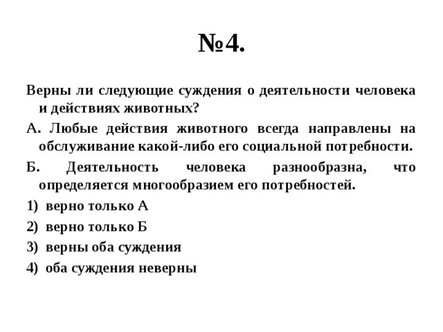 № 4. Верны ли следующие суждения о деятельности человека и действиях животных? А. Любые действия животного всегда направлены на обслуживание какой-либо его социальной потребности. Б. Деятельность человека разнообразна, что определяется многообразием его потребностей. верно только А верно только Б верны оба суждения оба суждения неверны 