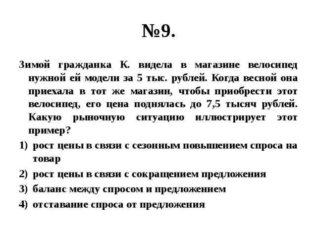 № 9. Зимой гражданка К. видела в магазине велосипед нужной ей модели за 5 тыс. рублей. Когда весной она приехала в тот же магазин, чтобы приобрести этот велосипед, его цена поднялась до 7,5 тысяч рублей. Какую рыночную ситуацию иллюстрирует этот пример? рост цены в связи с сезонным повышением спроса на товар рост цены в связи с сокращением предложения баланс между спросом и предложением отставание спроса от предложения 