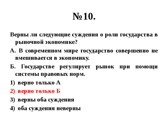 № 10. Верны ли следующие суждения о роли государства в рыночной экономике? А. В современном мире государство совершенно не вмешивается в экономику. Б. Государстве регулирует рынок при помощи системы правовых норм. верно только А верно только Б верны оба суждения оба суждения неверны 