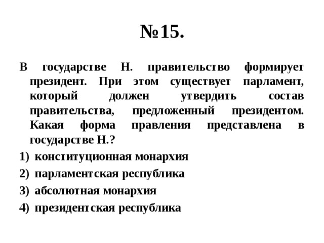 № 15. В государстве Н. правительство формирует президент. При этом существует парламент, который должен утвердить состав правительства, предложенный президентом. Какая форма правления представлена в государстве Н.? конституционная монархия парламентская республика абсолютная монархия президентская республика  