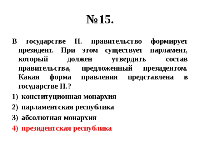 № 15. В государстве Н. правительство формирует президент. При этом существует парламент, который должен утвердить состав правительства, предложенный президентом. Какая форма правления представлена в государстве Н.? конституционная монархия парламентская республика абсолютная монархия президентская республика  