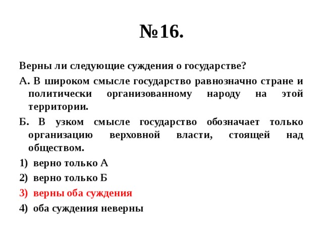 № 16. Верны ли следующие суждения о государстве? А. В широком смысле государство равнозначно стране и политически организованному народу на этой территории. Б. В узком смысле государство обозначает только организацию верховной власти, стоящей над обществом. верно только А верно только Б верны оба суждения оба суждения неверны 