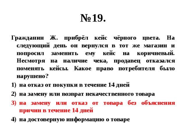 № 19. Гражданин Ж. прибрёл кейс чёрного цвета. На следующий день он вернулся в тот же магазин и попросил заменить ему кейс на коричневый. Несмотря на наличие чека, продавец отказался поменять кейсы. Какое право потребителя было нарушено? на отказ от покупки в течение 14 дней на замену или возврат некачественного товара на замену или отказ от товара без объяснения причин в течение 14 дней на достоверную информацию о товаре 