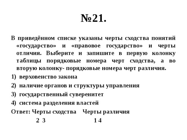 № 21. В приведённом списке указаны черты сходства понятий «государство» и «правовое государство» и черты отличия. Выберите и запишите в первую колонку таблицы порядковые номера черт сходства, а во вторую колонку- порядковые номера черт различия. верховенство закона наличие органов и структуры управления государственный суверенитет система разделения властей Ответ: Черты сходства Черты различия  2 3 1 4 