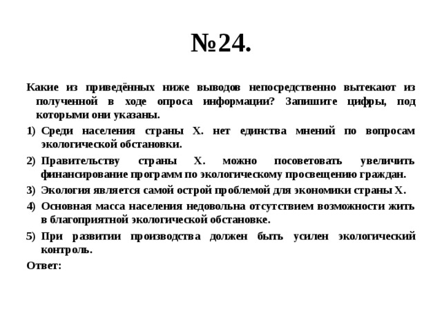 № 24. Какие из приведённых ниже выводов непосредственно вытекают из полученной в ходе опроса информации? Запишите цифры, под которыми они указаны. Среди населения страны Х. нет единства мнений по вопросам экологической обстановки. Правительству страны Х. можно посоветовать увеличить финансирование программ по экологическому просвещению граждан. Экология является самой острой проблемой для экономики страны Х. Основная масса населения недовольна отсутствием возможности жить в благоприятной экологической обстановке. При развитии производства должен быть усилен экологический контроль. Ответ: 