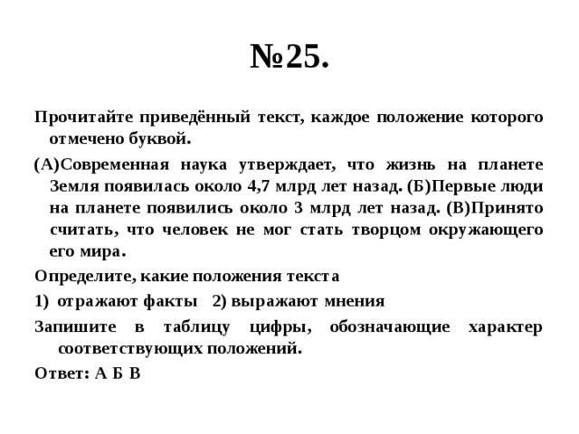 № 25. Прочитайте приведённый текст, каждое положение которого отмечено буквой. (А)Современная наука утверждает, что жизнь на планете Земля появилась около 4,7 млрд лет назад. (Б)Первые люди на планете появились около 3 млрд лет назад. (В)Принято считать, что человек не мог стать творцом окружающего его мира. Определите, какие положения текста отражают факты 2) выражают мнения Запишите в таблицу цифры, обозначающие характер соответствующих положений. Ответ: А Б В 