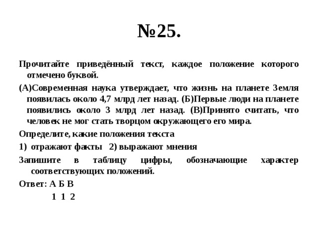 № 25. Прочитайте приведённый текст, каждое положение которого отмечено буквой. (А)Современная наука утверждает, что жизнь на планете Земля появилась около 4,7 млрд лет назад. (Б)Первые люди на планете появились около 3 млрд лет назад. (В)Принято считать, что человек не мог стать творцом окружающего его мира. Определите, какие положения текста отражают факты 2) выражают мнения Запишите в таблицу цифры, обозначающие характер соответствующих положений. Ответ: А Б В  1 1 2 