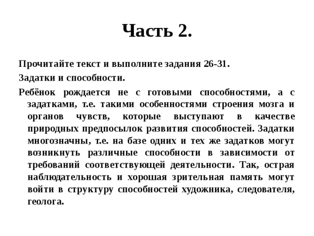 Часть 2. Прочитайте текст и выполните задания 26-31. Задатки и способности. Ребёнок рождается не с готовыми способностями, а с задатками, т.е. такими особенностями строения мозга и органов чувств, которые выступают в качестве природных предпосылок развития способностей. Задатки многозначны, т.е. на базе одних и тех же задатков могут возникнуть различные способности в зависимости от требований соответствующей деятельности. Так, острая наблюдательность и хорошая зрительная память могут войти в структуру способностей художника, следователя, геолога. 