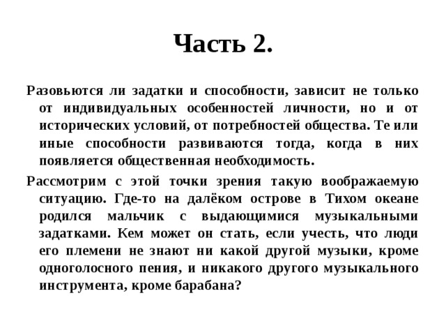 Часть 2. Разовьются ли задатки и способности, зависит не только от индивидуальных особенностей личности, но и от исторических условий, от потребностей общества. Те или иные способности развиваются тогда, когда в них появляется общественная необходимость. Рассмотрим с этой точки зрения такую воображаемую ситуацию. Где-то на далёком острове в Тихом океане родился мальчик с выдающимися музыкальными задатками. Кем может он стать, если учесть, что люди его племени не знают ни какой другой музыки, кроме одноголосного пения, и никакого другого музыкального инструмента, кроме барабана? 