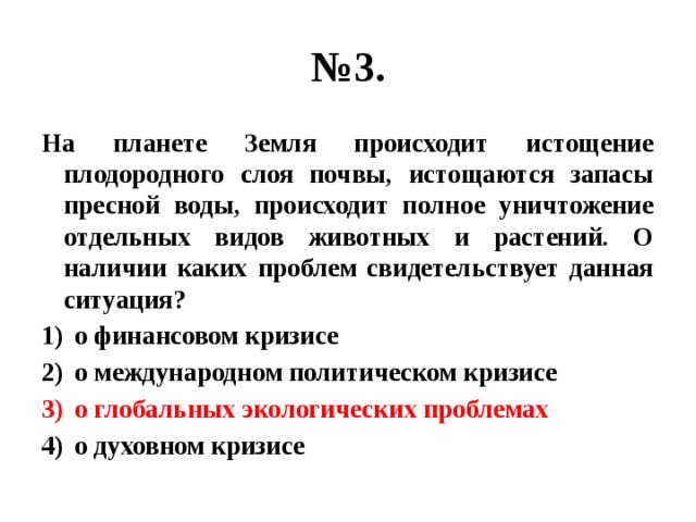 № 3. На планете Земля происходит истощение плодородного слоя почвы, истощаются запасы пресной воды, происходит полное уничтожение отдельных видов животных и растений. О наличии каких проблем свидетельствует данная ситуация? о финансовом кризисе о международном политическом кризисе о глобальных экологических проблемах о духовном кризисе 