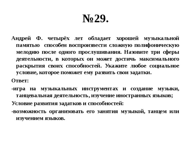 № 29. Андрей Ф. четырёх лет обладает хорошей музыкальной памятью способен воспроизвести сложную полифоническую мелодию после одного прослушивания. Назовите три сферы деятельности, в которых он может достичь максимального раскрытия своих способностей. Укажите любое социальное условие, которое поможет ему развить свои задатки. Ответ: -игра на музыкальных инструментах и создание музыки, танцевальная деятельность, изучение иностранных языков; Условие развития задатков и способностей: -возможность организовать его занятия музыкой, танцем или изучением языков. 