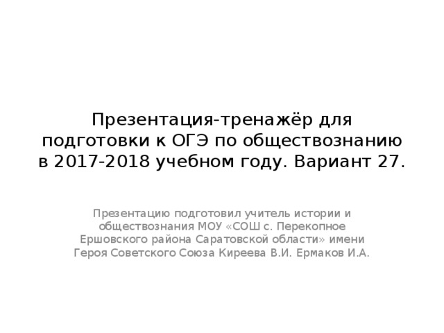 Презентация-тренажёр для подготовки к ОГЭ по обществознанию в 2017-2018 учебном году. Вариант 27. Презентацию подготовил учитель истории и обществознания МОУ «СОШ с. Перекопное Ершовского района Саратовской области» имени Героя Советского Союза Киреева В.И. Ермаков И.А. 