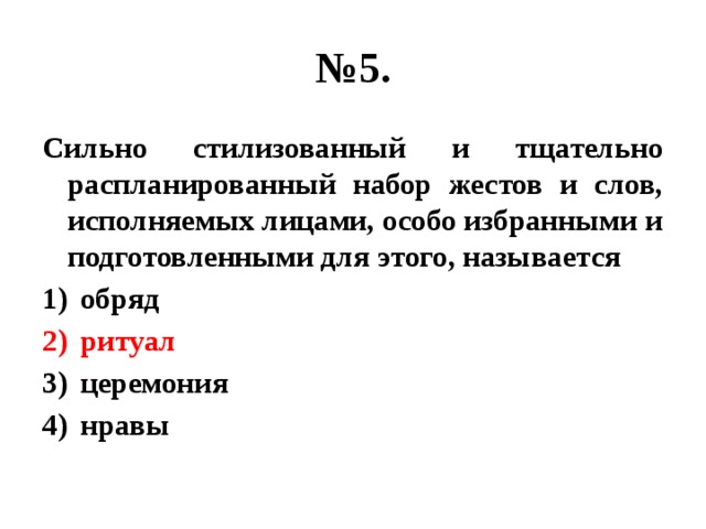 № 5. Сильно стилизованный и тщательно распланированный набор жестов и слов, исполняемых лицами, особо избранными и подготовленными для этого, называется обряд ритуал церемония нравы 