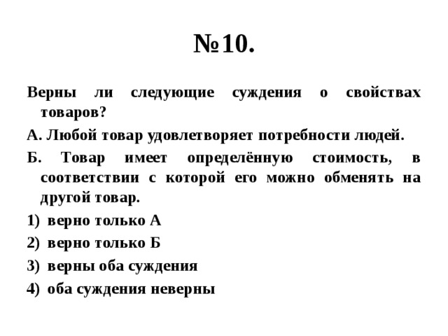 № 10. Верны ли следующие суждения о свойствах товаров? А. Любой товар удовлетворяет потребности людей. Б. Товар имеет определённую стоимость, в соответствии с которой его можно обменять на другой товар. верно только А верно только Б верны оба суждения оба суждения неверны  