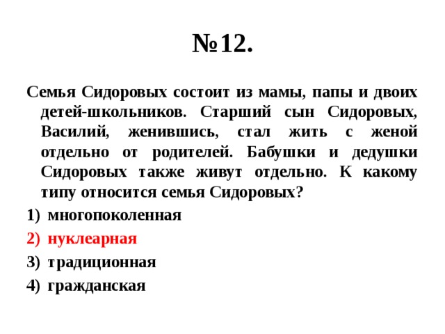 № 12. Семья Сидоровых состоит из мамы, папы и двоих детей-школьников. Старший сын Сидоровых, Василий, женившись, стал жить с женой отдельно от родителей. Бабушки и дедушки Сидоровых также живут отдельно. К какому типу относится семья Сидоровых? многопоколенная нуклеарная традиционная гражданская 