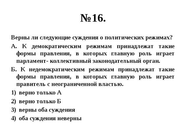 № 16. Верны ли следующие суждения о политических режимах? А. К демократическим режимам принадлежат такие формы правления, в которых главную роль играет парламент- коллективный законодательный орган. Б. К недемократическим режимам принадлежат такие формы правления, в которых главную роль играет правитель с неограниченной властью. верно только А верно только Б верны оба суждения оба суждения неверны 