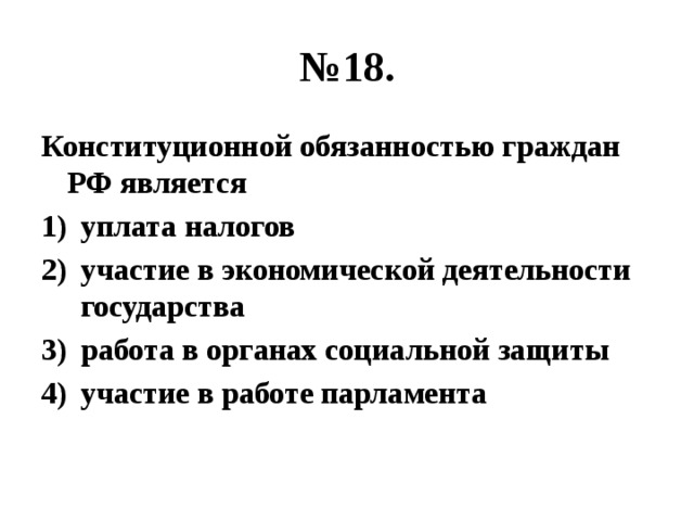 № 18. Конституционной обязанностью граждан РФ является уплата налогов участие в экономической деятельности государства работа в органах социальной защиты участие в работе парламента 