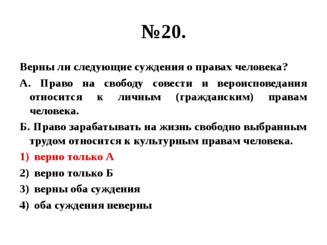 № 20. Верны ли следующие суждения о правах человека? А. Право на свободу совести и вероисповедания относится к личным (гражданским) правам человека. Б. Право зарабатывать на жизнь свободно выбранным трудом относится к культурным правам человека. верно только А верно только Б верны оба суждения оба суждения неверны 