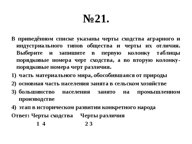 № 21. В приведённом списке указаны черты сходства аграрного и индустриального типов общества и черты их отличия. Выберите и запишите в первую колонку таблицы порядковые номера черт сходства, а во вторую колонку- порядковые номера черт различия. часть материального мира, обособившаяся от природы основная часть населения занята в сельском хозяйстве большинство населения занято на промышленном производстве этап в историческом развитии конкретного народа Ответ: Черты сходства Черты различия  1 4 2 3 