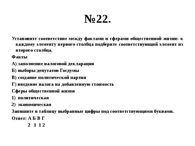 № 22. Установите соответствие между фактами и сферами общественной жизни: к каждому элементу первого столбца подберите соответствующий элемент из второго столбца. Факты А) заполнение налоговой декларации Б) выборы депутатов Госдумы В) создание политической партии Г) введение налога на добавленную стоимость Сферы общественной жизни политическая экономическая Запишите в таблицу выбранные цифры под соответствующими буквами. Ответ: А Б В Г  2 1 1 2 