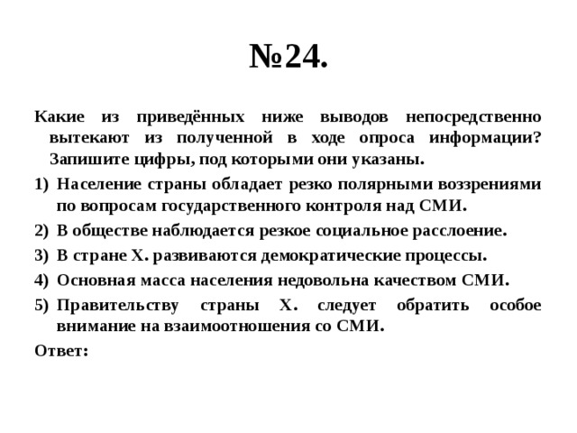 № 24. Какие из приведённых ниже выводов непосредственно вытекают из полученной в ходе опроса информации? Запишите цифры, под которыми они указаны. Население страны обладает резко полярными воззрениями по вопросам государственного контроля над СМИ. В обществе наблюдается резкое социальное расслоение. В стране Х. развиваются демократические процессы. Основная масса населения недовольна качеством СМИ. Правительству страны Х. следует обратить особое внимание на взаимоотношения со СМИ. Ответ: 