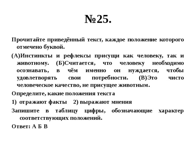 № 25. Прочитайте приведённый текст, каждое положение которого отмечено буквой. (А)Инстинкты и рефлексы присущи как человеку, так и животному. (Б)Считается, что человеку необходимо осознавать, в чём именно он нуждается, чтобы удовлетворять свои потребности. (В)Это чисто человеческое качество, не присущее животным. Определите, какие положения текста отражают факты 2) выражают мнения Запишите в таблицу цифры, обозначающие характер соответствующих положений. Ответ: А Б В 