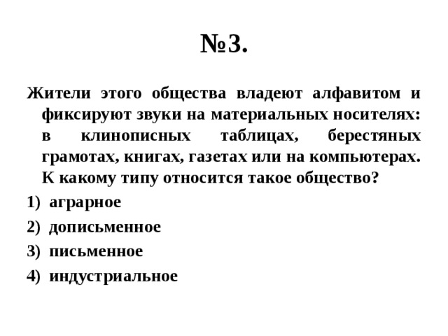 № 3. Жители этого общества владеют алфавитом и фиксируют звуки на материальных носителях: в клинописных таблицах, берестяных грамотах, книгах, газетах или на компьютерах. К какому типу относится такое общество? аграрное дописьменное письменное индустриальное 